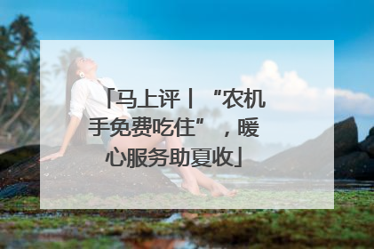 马上评丨“农机手免费吃住”，暖心服务助夏收